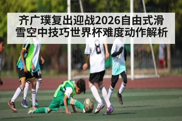 齐广璞复出迎战2026自由式滑雪空中技巧世界杯难度动作解析（kaiyun）